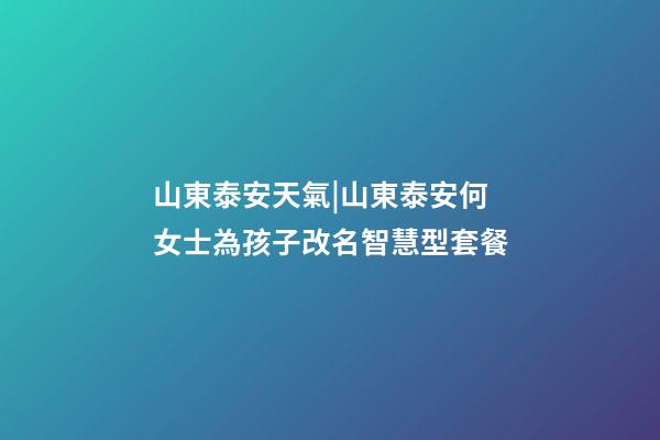 山東泰安天氣|山東泰安何女士為孩子改名智慧型套餐-第1張-公司起名-玄機派